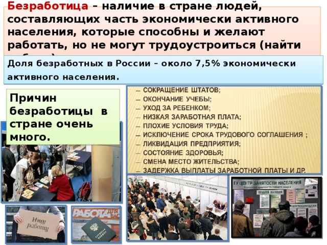 Безработица – наличие в стране людей, составляющих часть экономически активного населения, которые способны и желают работать, но не могут трудоустроиться (найти работу). Доля безработных в России – около 7,5% экономически активного населения.  Причин безработицы в стране очень много. 