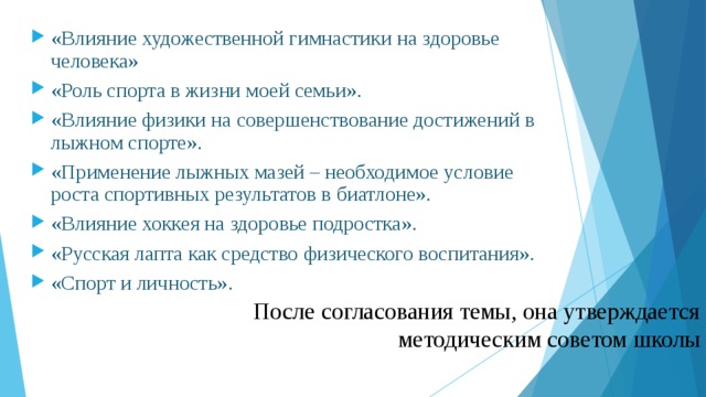 «Влияние художественной гимнастики на здоровье человека» «Роль спорта в жизни моей семьи». «Влияние физики на совершенствование достижений в лыжном спорте». «Применение лыжных мазей – необходимое условие роста спортивных результатов в биатлоне». «Влияние хоккея на здоровье подростка». «Русская лапта как средство физического воспитания». «Спорт и личность».  После согласования темы, она утверждается методическим советом школы 