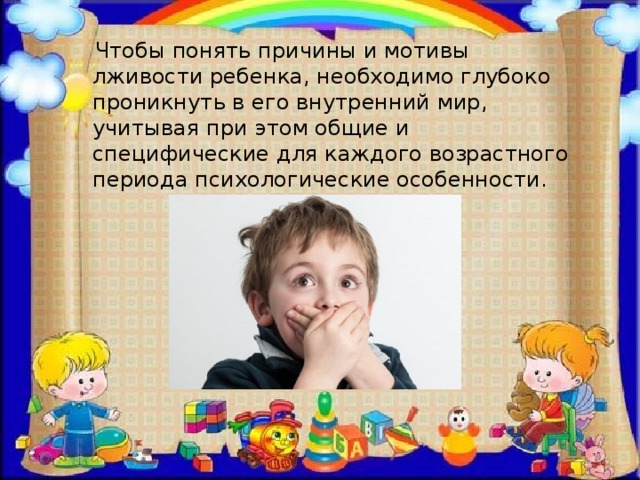  Чтобы понять причины и мотивы лживости ребенка, необходимо глубоко проникнуть в его внутренний мир, учитывая при этом общие и специфические для каждого возрастного периода психологические особенности. 