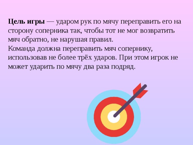 Цель игры — ударом рук по мячу переправить его на сторону соперника так, чтобы тот не мог возвратить мяч обратно, не нарушая правил. Команда должна переправить мяч сопернику, использовав не более трёх ударов. При этом игрок не может ударить по мячу два раза подряд. 