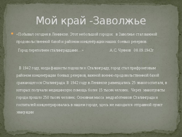 Мой край -Заволжье «Побывал сегодня в Ленинске. Этот небольшой городок в Заволжье стал важной продовольственной базой и районом концентрации наших боевых резервов.  Город переполнен сталинградцами…» А.С. Чуянов 08.09.1942г  В 1942 году, когда фашисты подошли к Сталинграду, город стал прифронтовым районом концентрации боевых резервов, важной военно-продовольственной базой сражающегося Сталинграда. В 1942 году в Ленинске размещались 25 эвакогоспиталя, в которых получали медицинскую помощь более 15 тысяч человек. Через эвакопункты города прошло 250 тысяч человек. Основная масса медработников Сталинграда и госпиталей концентрировалась в нашем городе, здесь же находился отправной пункт эвакуации 