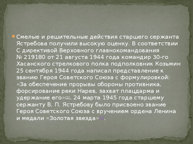 Смелые и решительные действия старшего сержанта Ястребова получили высокую оценку. В соответствии С директивой Верховного главнокомандования № 219180 от 21 августа 1944 года командир 30-го Хасанского стрелкового полка подполковник Козьмин 25 сентября 1944 года написал представление к званию Героя Советского Союза с формулировкой: «За обеспечение прорывы обороны противника, форсирование реки Нарев, захват плацдарма и удержание его» [2] . 24 марта 1945 года старшему сержанту В. П. Ястребову было присвоено звание Героя Советского Союза с вручением ордена Ленина и медали «Золотая звезда» [2] . 