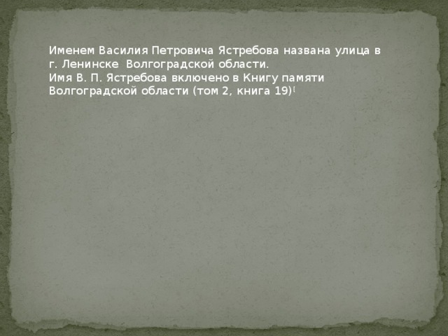 Именем Василия Петровича Ястребова названа улица в г. Ленинске Волгоградской области. Имя В. П. Ястребова включено в Книгу памяти Волгоградской области (том 2, книга 19) [   Презентацию подготовила Умурзакова СА 