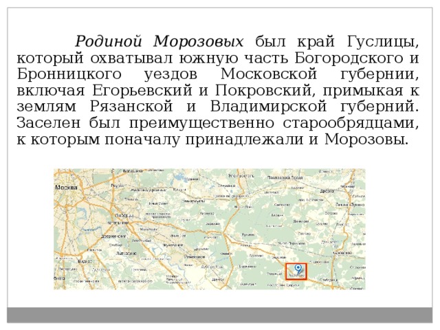     Родиной Морозовых был край Гуслицы, который охватывал южную часть Богородского и Бронницкого уездов Московской губернии, включая Егорьевский и Покровский, примыкая к землям Рязанской и Владимирской губерний. Заселен был преимущественно старообрядцами, к которым поначалу принадлежали и Морозовы. 