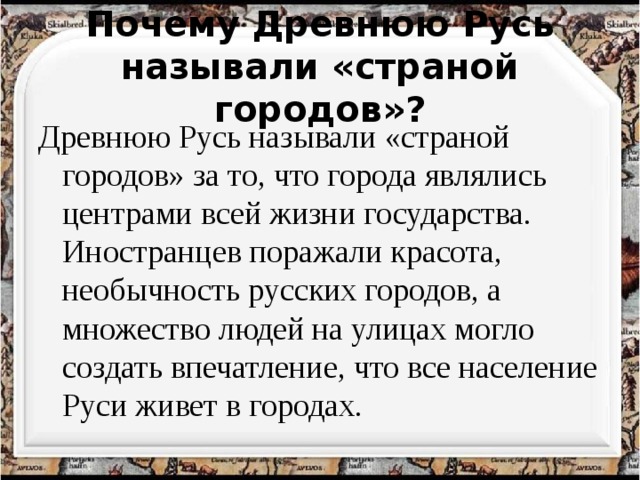  Почему Древнюю Русь называли «страной городов»?   Древнюю Русь называли «страной городов» за то, что города являлись центрами всей жизни государства. Иностранцев поражали красота, необычность русских городов, а множество людей на улицах могло создать впечатление, что все население Руси живет в городах. 