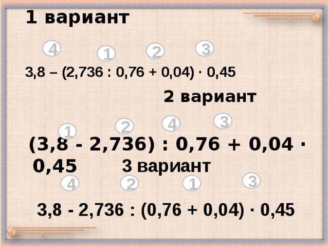 1 вариант    4 3 2 1    3,8 – (2,736 : 0,76 + 0,04) ·  0,45  3,8 – (2,736 : 0,76 + 0,04) ·  0,45  2 вариант   (3,8 - 2,736) : 0,76 + 0,04 · 0,45  3 4 2 1 3 вариант  3,8 - 2,736 : (0,76 + 0,04) · 0,45 3 1 2 4