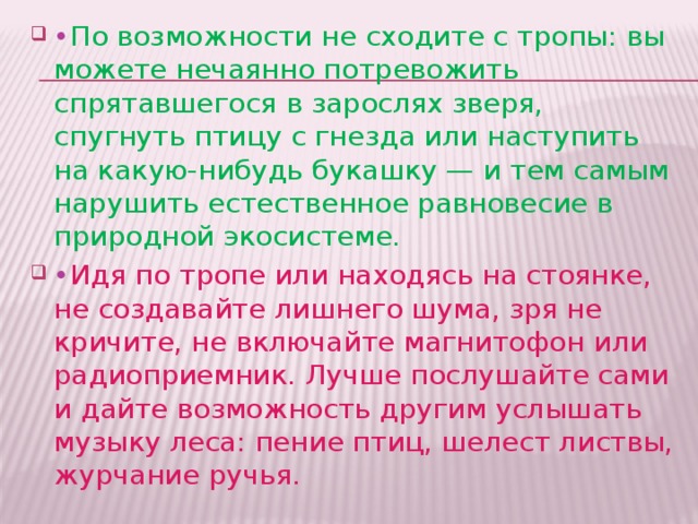 • По возможности не сходите с тропы: вы можете нечаянно потревожить спрятавшегося в зарослях зверя, спугнуть птицу с гнезда или наступить на какую-нибудь букашку — и тем самым нарушить естественное равновесие в природной экосистеме. • Идя по тропе или находясь на стоянке, не создавайте лишнего шума, зря не кричите, не включайте магнитофон или радиоприемник. Лучше послушайте сами и дайте возможность другим услышать музыку леса: пение птиц, шелест листвы, журчание ручья. 