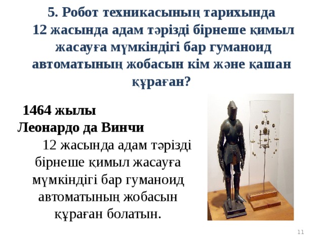 5. Робот техникасының тарихында  12 жасында адам тәрізді бірнеше қимыл жасауға мүмкіндігі бар гуманоид автоматының жобасын кім және қашан құраған? 1464 жылы Леонардо да Винчи 12 жасында адам тәрізді бірнеше қимыл жасауға мүмкіндігі бар гуманоид автоматының жобасын құраған болатын.  