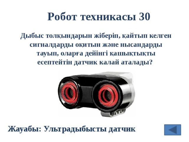 Робот техникасы 30 Дыбыс толқындарын жіберіп, қайтып келген сигналдарды оқитын және нысандарды тауып, оларға дейінгі қашықтықты есептейтін датчик калай аталады?  Жауабы: Ультрадыбысты датчик 