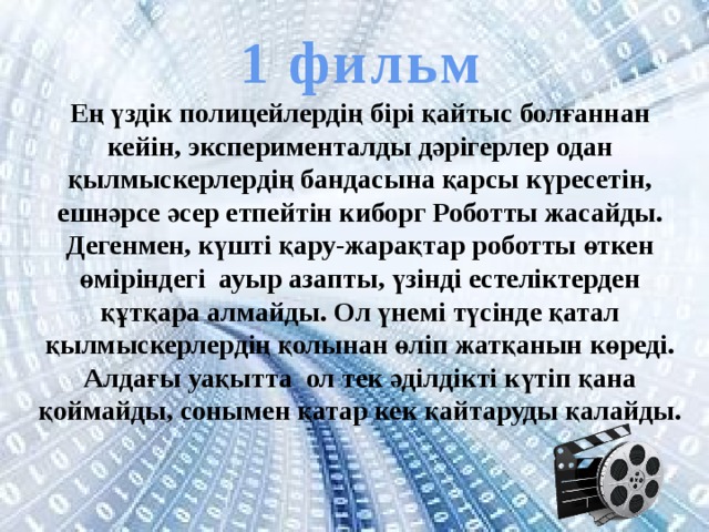 1 фильм Ең үздік полицейлердің бірі қайтыс болғаннан кейін, эксперименталды дәрігерлер одан қылмыскерлердің бандасына қарсы күресетін, ешнәрсе әсер етпейтін киборг Роботты жасайды. Дегенмен, күшті қару-жарақтар роботты өткен өміріндегі ауыр азапты, үзінді естеліктерден құтқара алмайды. Ол үнемі түсінде қатал қылмыскерлердің қолынан өліп жатқанын көреді. Алдағы уақытта ол тек әділдікті күтіп қана қоймайды, сонымен қатар кек қайтаруды қалайды. 