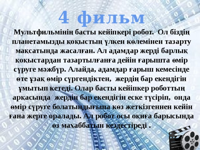 4 фильм Мультфильмінің басты кейіпкері робот. Ол біздің планетамызды қоқыстың үлкен көлемінен тазарту мақсатында жасалған. Ал адамдар жерді барлық қоқыстардан тазартылғанға дейін ғарышта өмір сүруге мәжбүр. Алайда, адамдар ғарыш кемесінде өте ұзақ өмір сүргендіктен, жердің бар екендігін ұмытып кетеді. Олар басты кейіпкер роботтың арқасында жердің бар екендігін еске түсіріп, онда өмір сүруге болатындығына көз жеткізгеннен кейін ғана жерге оралады. Ал робот осы оқиға барысында өз махаббатын кездестіреді . 