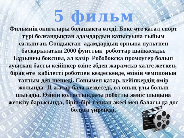 5 фильм Фильмнің оқиғалары болашақта өтеді. Бокс өте қатал спорт түрі болғандықтан адамдардың қатысуына тыйым салынған. Сондықтан адамдардың орнына пультпен басқарылатын 2000 фунттық роботтар шайқасады. Бұрынғы боксшы, ал қазір Робобоксқа промоутер болып ауысқан басты кейіпкер өзіне әбден жарамсыз халге жеткен, бірақ өте қабілетті роботпен кездескенде, өзінің чемпионын таптым деп шешеді. Сонымен қатар, кейіпкердің өмір жолында 11 жасар бала кездеседі, ол оның ұлы болып шығады. Өзінің қол астындағы роботты жеңіс шыңына жеткізу барысында, бірін-бірі тапқан әкесі мен баласы да дос болуға үйренеді. 