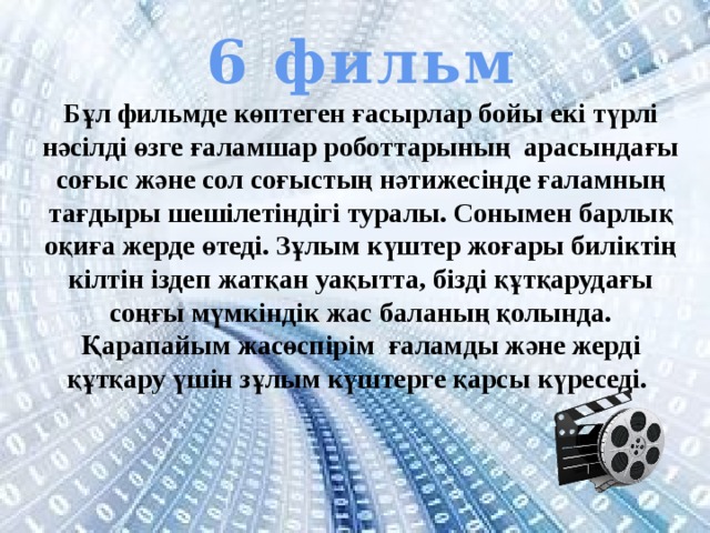 6 фильм Бұл фильмде көптеген ғасырлар бойы екі түрлі нәсілді өзге ғаламшар роботтарының арасындағы соғыс және сол соғыстың нәтижесінде ғаламның тағдыры шешілетіндігі туралы. Сонымен барлық оқиға жерде өтеді. Зұлым күштер жоғары биліктің кілтін іздеп жатқан уақытта, бізді құтқарудағы соңғы мүмкіндік жас баланың қолында. Қарапайым жасөспірім ғаламды және жерді құтқару үшін зұлым күштерге қарсы күреседі. 