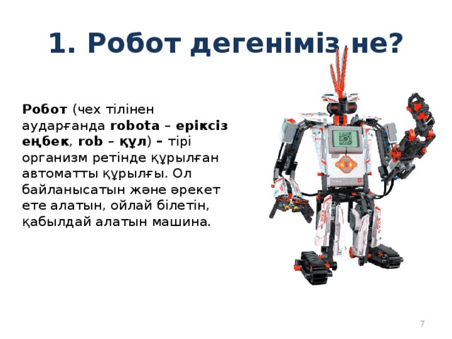 1. Робот дегеніміз не? Робот (чех тілінен аударғанда robota – еріксіз еңбек , rob – құл ) – тірі организм ретінде құрылған автоматты құрылғы. Ол байланысатын және әрекет ете алатын, ойлай білетін, қабылдай алатын машина.  