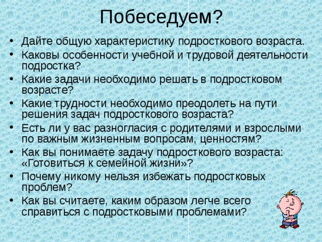 Побеседуем? Дайте общую характеристику подросткового возраста. Каковы особенности учебной и трудовой деятельности подростка? Какие задачи необходимо решать в подростковом возрасте? Какие трудности необходимо преодолеть на пути решения задач подросткового возраста? Есть ли у вас разногласия с родителями и взрослыми по важным жизненным вопросам, ценностям? Как вы понимаете задачу подросткового возраста: «Готовиться к семейной жизни»? Почему никому нельзя избежать подростковых проблем? Как вы считаете, каким образом легче всего справиться с подростковыми проблемами?  