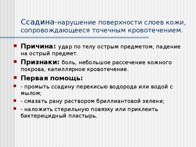 Ссадина- нарушение поверхности слоев кожи, сопровождающееся точечным кровотечением. Причина: удар по телу острым предметом, падение на острый предмет. Признаки:  боль, небольшое рассечение кожного покрова, капиллярное кровотечение. Первая помощь: - промыть ссадину перекисью водорода или водой с мылом; - смазать рану раствором бриллиантовой зелени; - наложить стерильную повязку или приклеить бактерицидный пластырь. 