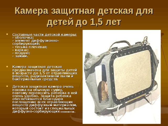 Камера защитная детская для детей до 1,5 лет  Составные части детской камеры:  - оболочка;  - элемент диффузионно-сорбирующий;  - тесьма плечевая;  - каркас;  - поддон;  - зажим.   Камера защитная детская предназначена для защиты детей в возрасте до 1,5 от отравляющих веществ, радиоактивной пыли и бактериальных средств.  Детская защитная камера очень похожа на обычную сумку, поэтому переносить ребенка в ней очень удобно. Защита ребенка обеспечивается благодаря поглощению всех отравляющих веществ диффузным материалом, который состоит из специальных диффузно-сорбирующих элементов.   
