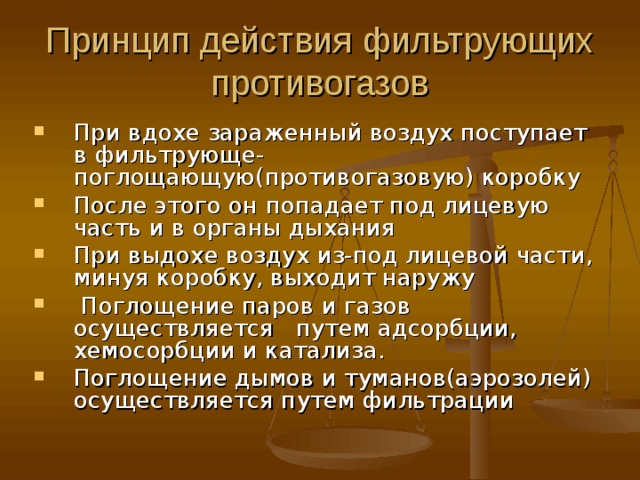 Принцип действия фильтрующих противогазов При вдохе зараженный воздух поступает в фильтрующе-поглощающую(противогазовую) коробку После этого он попадает под лицевую часть и в органы дыхания При выдохе воздух из-под лицевой части, минуя коробку, выходит наружу  Поглощение паров и газов осуществляется путем адсорбции, хемосорбции и катализа. Поглощение дымов и туманов(аэрозолей) осуществляется путем фильтрации  