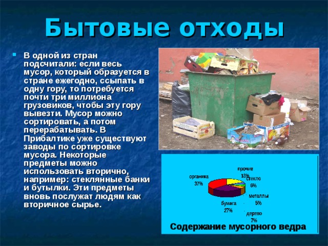 Бытовые отходы В одной из стран подсчитали: если весь мусор, который образуется в стране ежегодно, ссыпать в одну гору, то потребуется почти три миллиона грузовиков, чтобы эту гору вывезти. Мусор можно сортировать, а потом перерабатывать. В Прибалтике уже существуют заводы по сортировке мусора. Некоторые предметы можно использовать вторично, например: стеклянные банки и бутылки. Эти предметы вновь послужат людям как вторичное сырье. Содержание мусорного ведра 