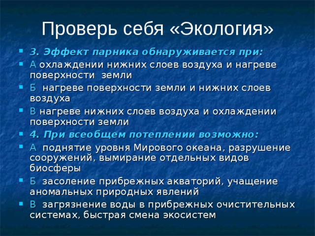 Проверь себя «Экология» 3. Эффект парника обнаруживается при: А охлаждении нижних слоев воздуха и нагреве поверхности земли Б нагреве поверхности земли и нижних слоев воздуха В нагреве нижних слоев воздуха и охлаждении поверхности земли  4. При всеобщем потеплении возможно: А поднятие уровня Мирового океана, разрушение сооружений, вымирание отдельных видов биосферы Б засоление прибрежных акваторий, учащение аномальных природных явлений В загрязнение воды в прибрежных очистительных системах, быстрая смена экосистем 
