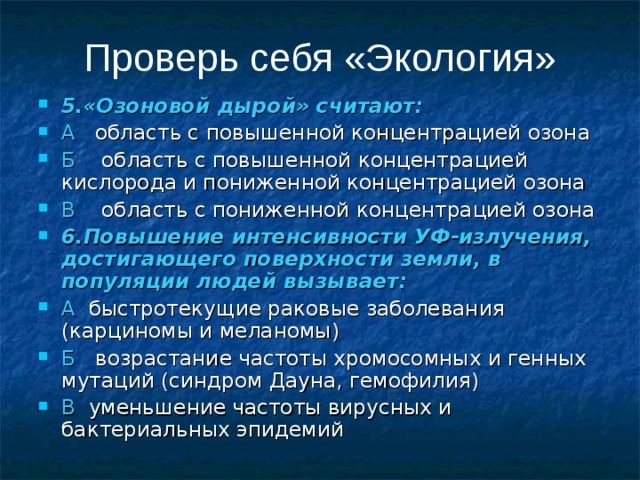 Проверь себя «Экология» 5.«Озоновой дырой» считают: А область с повышенной концентрацией озона Б область с повышенной концентрацией кислорода и пониженной концентрацией озона В область с пониженной концентрацией озона 6.Повышение интенсивности УФ-излучения, достигающего поверхности земли, в популяции людей вызывает: А быстротекущие раковые заболевания (карциномы и меланомы) Б возрастание частоты хромосомных и генных мутаций (синдром Дауна, гемофилия) В уменьшение частоты вирусных и бактериальных эпидемий 