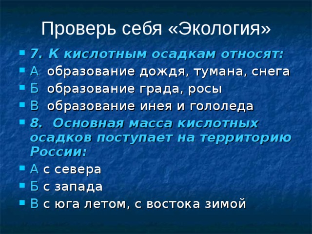 Проверь себя «Экология» 7. К кислотным осадкам относят: А образование дождя, тумана, снега Б образование града, росы В образование инея и гололеда 8. Основная масса кислотных осадков поступает на территорию России: А с севера Б с запада В с юга летом, с востока зимой 