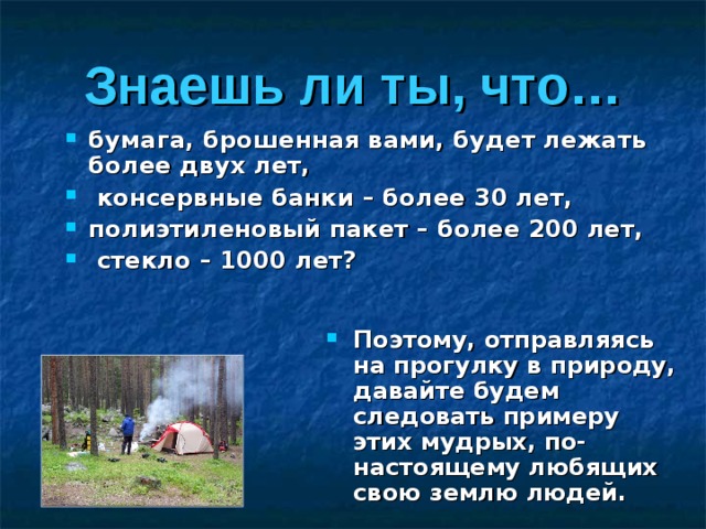 Знаешь ли ты, что… бумага, брошенная вами, будет лежать более двух лет,  консервные банки – более 30 лет, полиэтиленовый пакет – более 200 лет,  стекло – 1000 лет?  Поэтому, отправляясь на прогулку в природу, давайте будем следовать примеру этих мудрых, по-настоящему любящих свою землю людей. 