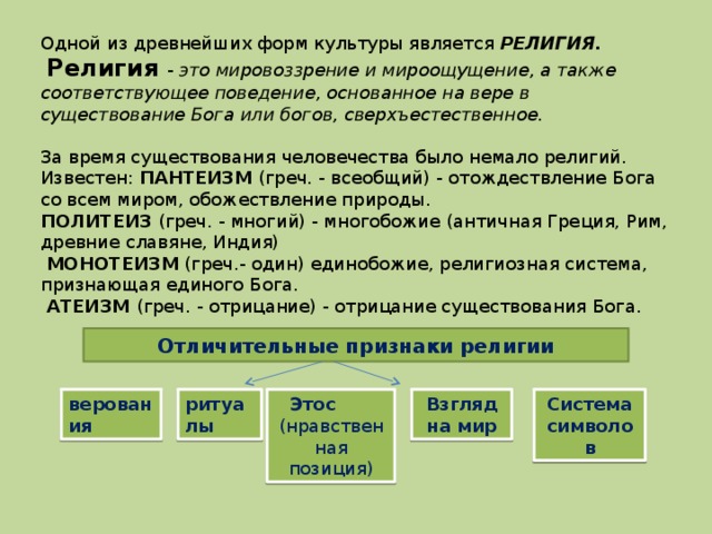 Одной из древнейших форм культуры является РЕЛИГИЯ.  Религия - это мировоззрение и мироощущение, а также соответствующее поведение, основанное на вере в существование Бога или богов, сверхъестественное.  За время существования человечества было немало религий. Известен: ПАНТЕИЗМ (греч. - всеобщий) - отождествление Бога со всем миром, обожествление природы. ПОЛИТЕИЗ (греч. - многий) - многобожие (античная Греция, Рим, древние славяне, Индия)  МОНОТЕИЗМ (греч.- один) единобожие, религиозная система, признающая единого Бога.  АТЕИЗМ (греч. - отрицание) - отрицание существования Бога. Отличительные признаки религии верования ритуалы Этос (нравственная позиция) Взгляд на мир Система символов 