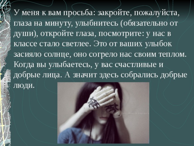 У меня к вам просьба: закройте, пожалуйста, глаза на минуту, улыбнитесь (обязательно от души), откройте глаза, посмотрите: у нас в классе стало светлее. Это от ваших улыбок засияло солнце, оно согрело нас своим теплом. Когда вы улыбаетесь, у вас счастливые и добрые лица. А значит здесь собрались добрые люди.  