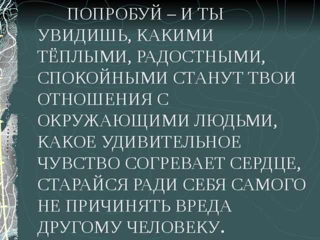  ПОПРОБУЙ – И ТЫ УВИДИШЬ, КАКИМИ ТЁПЛЫМИ, РАДОСТНЫМИ, СПОКОЙНЫМИ СТАНУТ ТВОИ ОТНОШЕНИЯ С ОКРУЖАЮЩИМИ ЛЮДЬМИ, КАКОЕ УДИВИТЕЛЬНОЕ ЧУВСТВО СОГРЕВАЕТ СЕРДЦЕ, СТАРАЙСЯ РАДИ СЕБЯ САМОГО НЕ ПРИЧИНЯТЬ ВРЕДА ДРУГОМУ ЧЕЛОВЕКУ . 