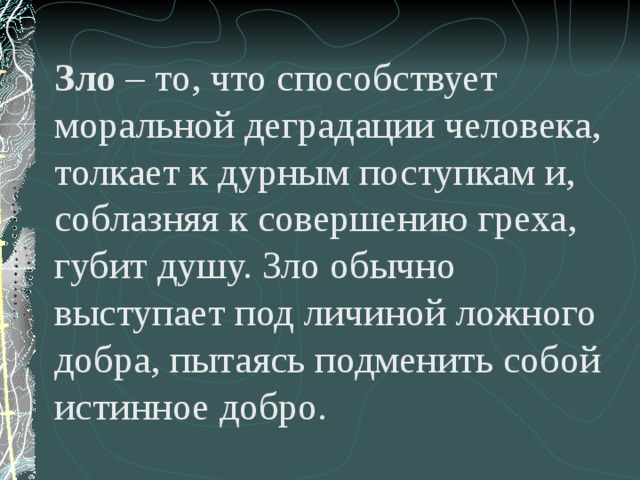 Зло – то, что способствует моральной деградации человека, толкает к дурным поступкам и, соблазняя к совершению греха, губит душу. Зло обычно выступает под личиной ложного добра, пытаясь подменить собой истинное добро. 