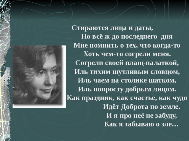 Стираются лица и даты,  Но всё ж до последнего дня  Мне помнить о тех, что когда-то  Хоть чем-то согрели меня.  Согрели своей плащ-палаткой,  Иль тихим шутливым словцом,  Иль чаем на столике шатком,  Иль попросту добрым лицом.  Как праздник, как счастье, как чудо  Идёт Доброта по земле.  И я про неё не забуду,  Как я забываю о зле… 