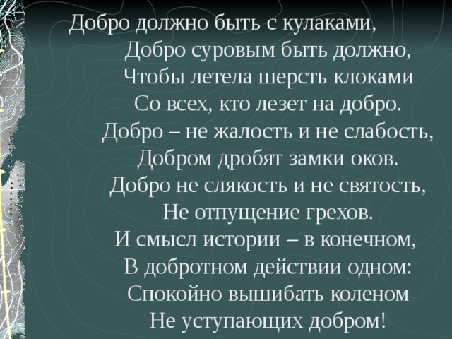 Добро должно быть с кулаками,   Добро суровым быть должно,  Чтобы летела шерсть клоками  Со всех, кто лезет на добро.  Добро – не жалость и не слабость,  Добром дробят замки оков.  Добро не слякость и не святость,  Не отпущение грехов.  И смысл истории – в конечном,  В добротном действии одном:  Спокойно вышибать коленом  Не уступающих добром! 