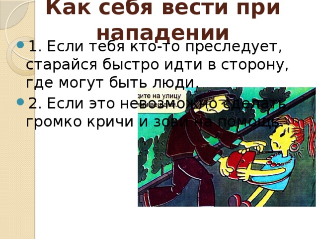 Как себя вести при нападении   1. Если тебя кто-то преследует, старайся быстро идти в сторону, где могут быть люди. 2. Если это невозможно сделать, громко кричи и зови на помощь. 
