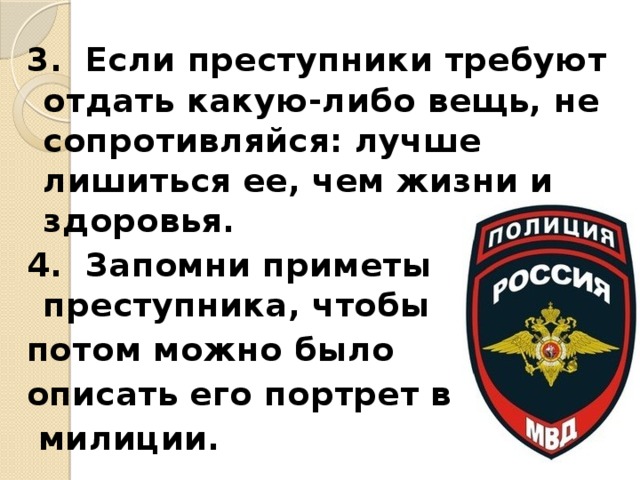 3. Если преступники требуют отдать какую-либо вещь, не сопротивляйся: лучше лишиться ее, чем жизни и здоровья. 4. Запомни приметы преступника, чтобы потом можно было описать его портрет в  милиции. 