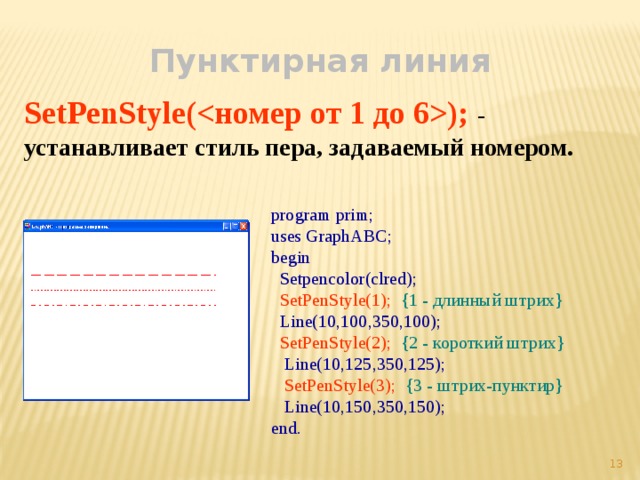 Пунктирная линия SetPenStyle(); - устанавливает стиль пера, задаваемый номером. program prim; uses GraphABC; begin  Setpencolor(clred);  SetPenStyle(1);  {1 - длинный штрих}  Line(10,100,350,100);  SetPenStyle(2);  {2 - короткий штрих}  Line(10,125,350,125);  SetPenStyle(3);  {3 - штрих-пунктир}  Line(10,150,350,150); end.  