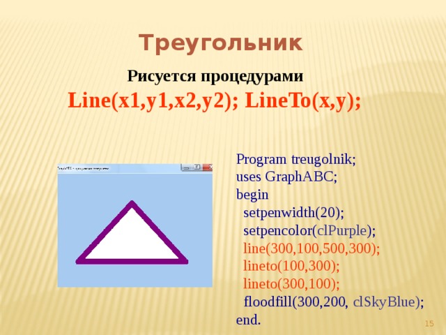 Треугольник Рисуется процедурами Line(x1,y1,x2,y2); LineTo(x,y);  Program treugolnik; uses GraphABC; begin  setpenwidth(20);  setpencolor( clPurple );  line(300,100,500,300);  lineto(100,300);  lineto(300,100);  floodfill(300,200, clSkyBlue) ; end.  