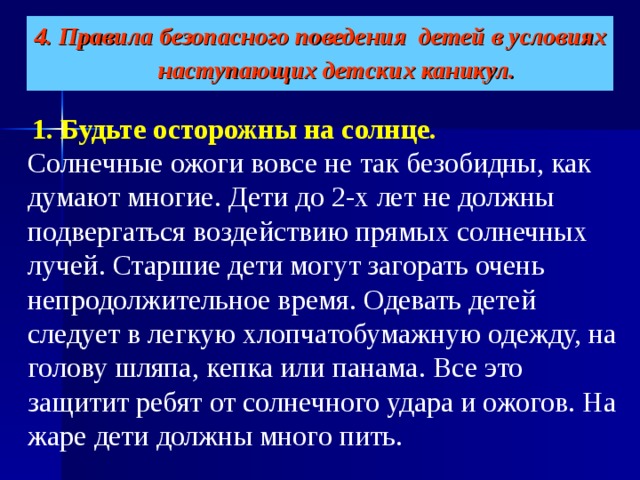 4. Правила безопасного поведения детей в условиях наступающих детских каникул.    1. Будьте осторожны на солнце.   Солнечные ожоги вовсе не так безобидны, как думают многие. Дети до 2-х лет не должны подвергаться воздействию прямых солнечных лучей. Старшие дети могут загорать очень непродолжительное время. Одевать детей следует в легкую хлопчатобумажную одежду, на голову шляпа, кепка или панама. Все это защитит ребят от солнечного удара и ожогов. На жаре дети должны много пить. 