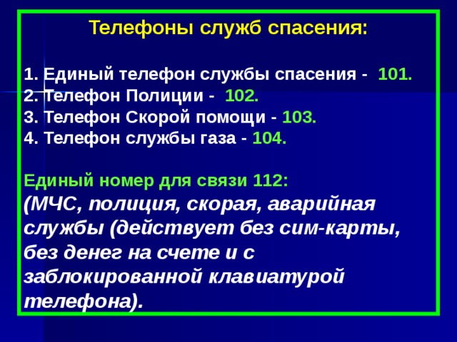 Телефоны служб спасения:  1. Единый телефон службы спасения - 101. 2. Телефон Полиции - 102. 3. Телефон Скорой помощи - 103. 4. Телефон службы газа - 104.  Единый номер для связи 112:   (МЧС, полиция, скорая, аварийная службы (действует без сим-карты, без денег на счете и с заблокированной клавиатурой телефона). 