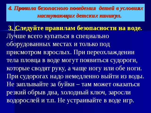 4. Правила безопасного поведения детей в условиях наступающих детских каникул.    3. Следуйте правилам безопасности на воде.   Лучше всего купаться в специально оборудованных местах и только под присмотром взрослых. При переохлаждении тела пловца в воде могут появиться судороги, которые сводят руку, а чаще ногу или обе ноги. При судорогах надо немедленно выйти из воды. Не заплывайте за буйки – там может оказаться резкий обрыв дна, холодный ключ, заросли водорослей и т.п. Не устраивайте в воде игр. 