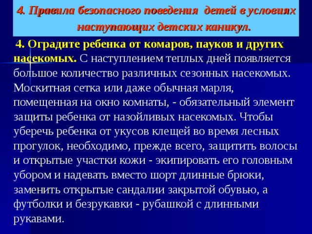 4. Правила безопасного поведения детей в условиях наступающих детских каникул.    4. Оградите ребенка от комаров, пауков и других насекомых.   С наступлением теплых дней появляется большое количество различных сезонных насекомых. Москитная сетка или даже обычная марля, помещенная на окно комнаты, - обязательный элемент защиты ребенка от назойливых насекомых. Чтобы уберечь ребенка от укусов клещей во время лесных прогулок, необходимо, прежде всего, защитить волосы и открытые участки кожи - экипировать его головным убором и надевать вместо шорт длинные брюки, заменить открытые сандалии закрытой обувью, а футболки и безрукавки - рубашкой с длинными рукавами. 