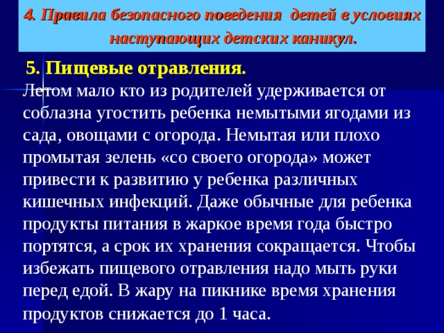 4. Правила безопасного поведения детей в условиях наступающих детских каникул.    5. Пищевые отравления.   Летом мало кто из родителей удерживается от соблазна угостить ребенка немытыми ягодами из сада, овощами с огорода. Немытая или плохо промытая зелень «со своего огорода» может привести к развитию у ребенка различных кишечных инфекций. Даже обычные для ребенка продукты питания в жаркое время года быстро портятся, а срок их хранения сокращается. Чтобы избежать пищевого отравления надо мыть руки перед едой. В жару на пикнике время хранения продуктов снижается до 1 часа.  