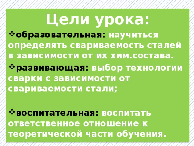 Цели урока: образовательная:  научиться определять свариваемость сталей в зависимости от их хим.состава. развивающая:  выбор технологии сварки с зависимости от свариваемости стали;  воспитательная:  воспитать ответственное отношение к теоретической части обучения. 