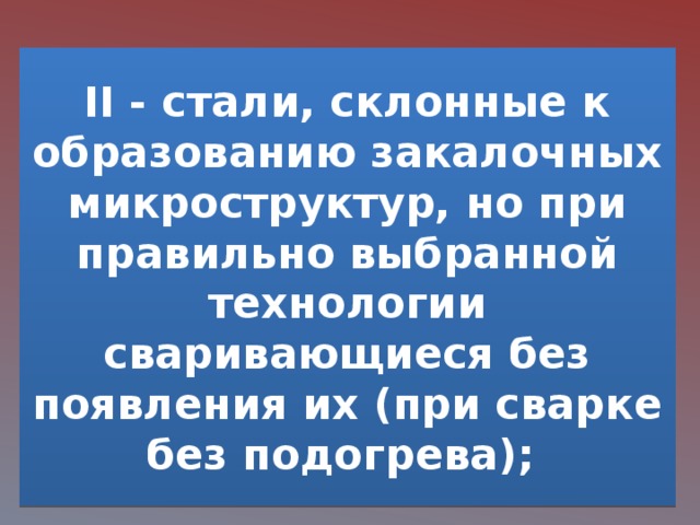 II - стали, склонные к образованию закалочных микроструктур, но при правильно выбранной технологии сваривающиеся без появления их (при сварке без подогрева); 