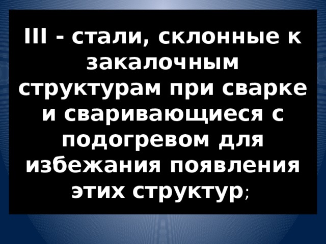 III - стали, склонные к закалочным структурам при сварке и сваривающиеся с подогревом для избежания появления этих структур ; 