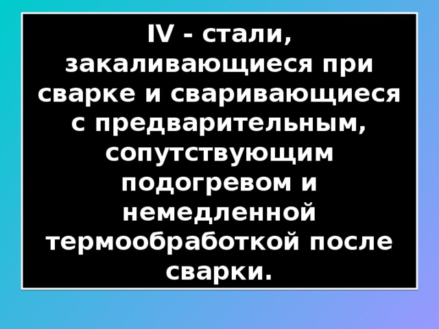 IV - стали, закаливающиеся при сварке и сваривающиеся с предварительным, сопутствующим подогревом и немедленной термообработкой после сварки. 