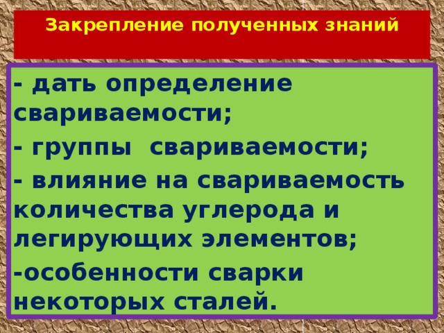 Закрепление полученных знаний   - дать определение свариваемости; - группы свариваемости; - влияние на свариваемость количества углерода и легирующих элементов; -особенности сварки некоторых сталей. 