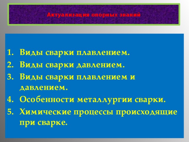   Актуализация опорных знаний    Виды сварки плавлением. Виды сварки давлением. Виды сварки плавлением и давлением. Особенности металлургии сварки. Химические процессы происходящие при сварке.   