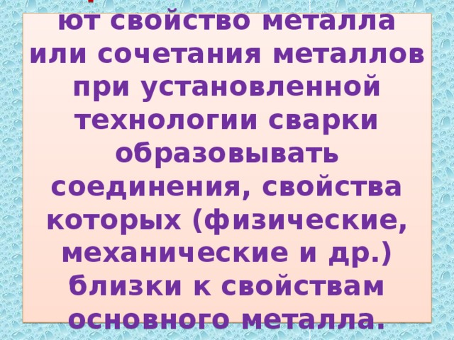 Свариваемостью   называют свойство металла или сочетания металлов при установленной технологии сварки образовывать соединения, свойства которых (физические, механические и др.) близки к свойствам основного металла.   