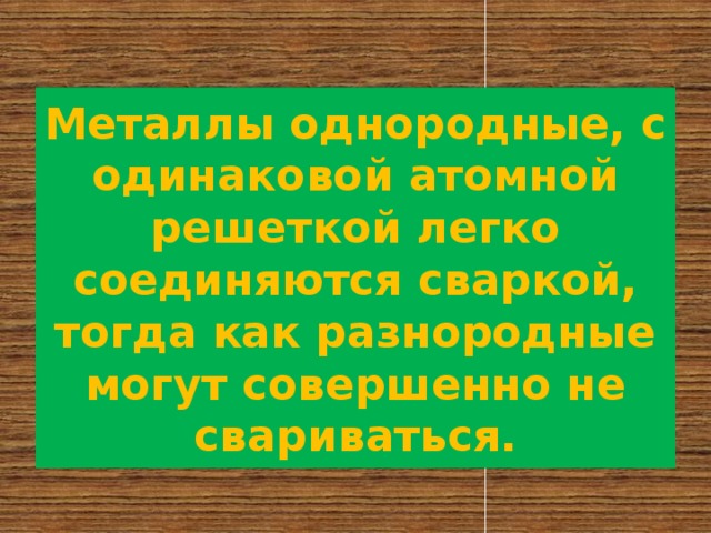 Металлы однородные, с одинаковой атомной решеткой легко соединяются сваркой, тогда как разнородные могут совершенно не свариваться. 